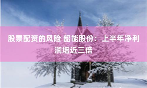 股票配资的风险 韶能股份：上半年净利润增近三倍
