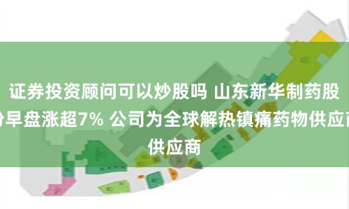 证券投资顾问可以炒股吗 山东新华制药股份早盘涨超7% 公司为全球解热镇痛药物供应商
