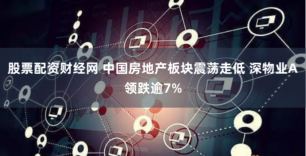 股票配资财经网 中国房地产板块震荡走低 深物业A领跌逾7%