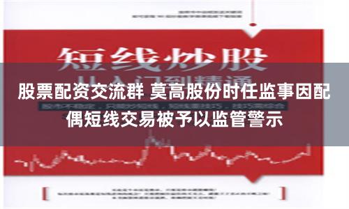 股票配资交流群 莫高股份时任监事因配偶短线交易被予以监管警示