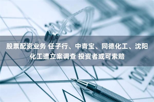 股票配资业务 任子行、中青宝、同德化工、沈阳化工遭立案调查 投资者或可索赔