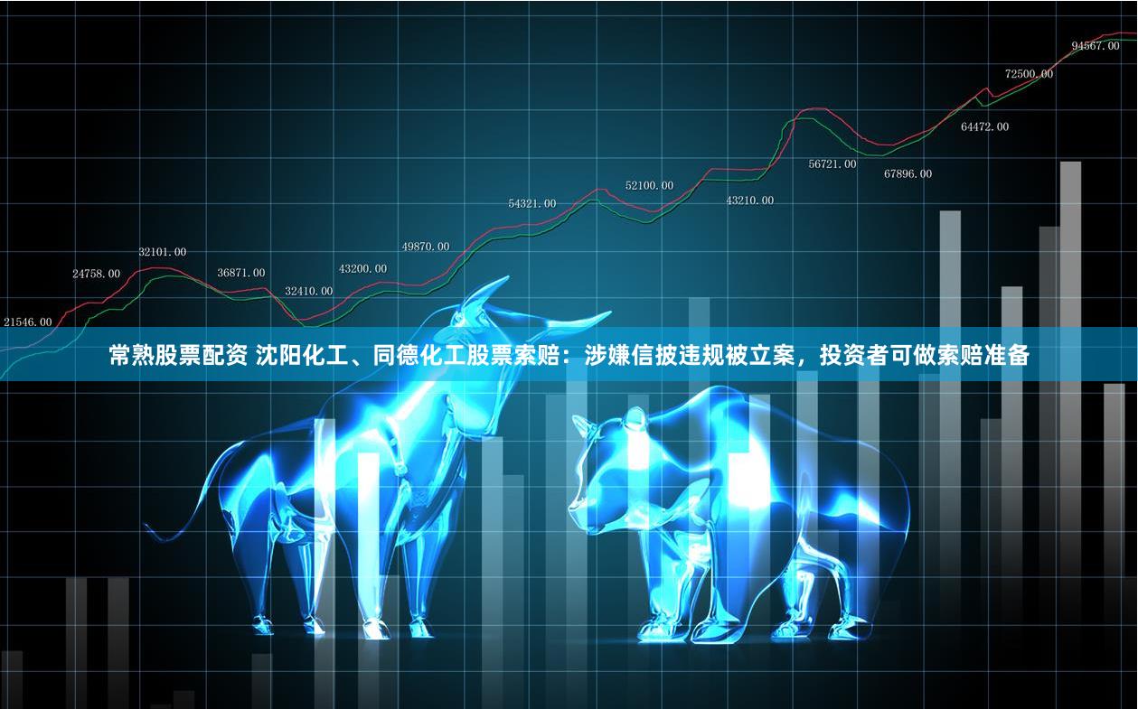 常熟股票配资 沈阳化工、同德化工股票索赔：涉嫌信披违规被立案，投资者可做索赔准备