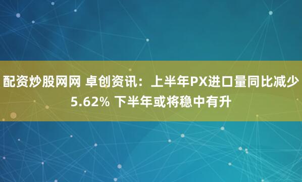 配资炒股网网 卓创资讯：上半年PX进口量同比减少5.62% 下半年或将稳中有升