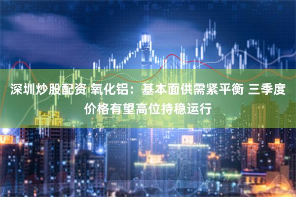 深圳炒股配资 氧化铝：基本面供需紧平衡 三季度价格有望高位持稳运行