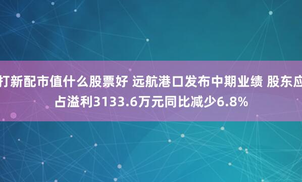 打新配市值什么股票好 远航港口发布中期业绩 股东应占溢利3133.6万元同比减少6.8%