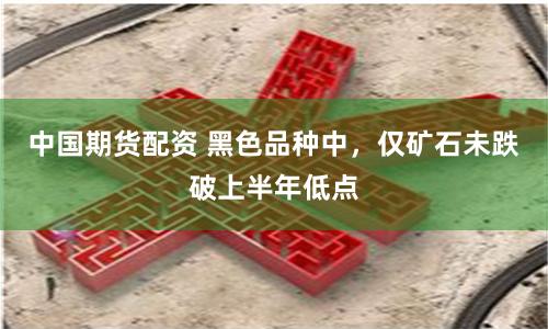 中国期货配资 黑色品种中，仅矿石未跌破上半年低点