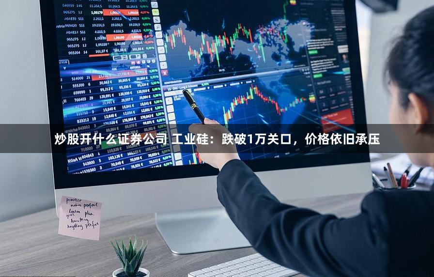 炒股开什么证券公司 工业硅：跌破1万关口，价格依旧承压
