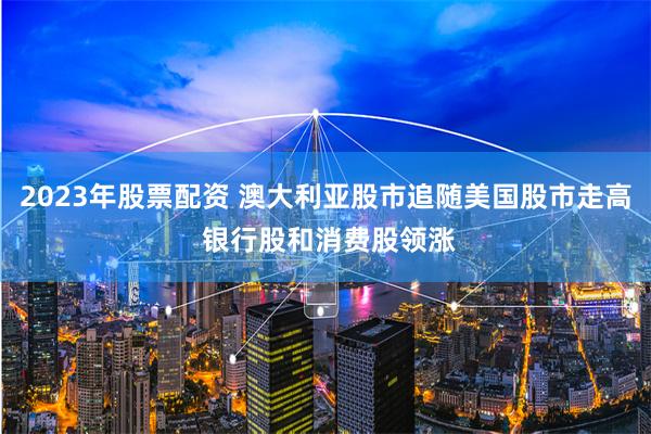 2023年股票配资 澳大利亚股市追随美国股市走高 银行股和消费股领涨