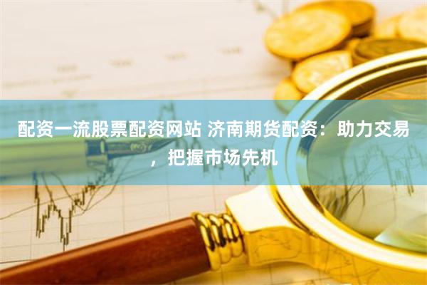 配资一流股票配资网站 济南期货配资：助力交易，把握市场先机