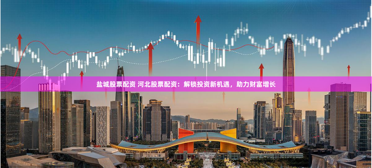 盐城股票配资 河北股票配资：解锁投资新机遇，助力财富增长
