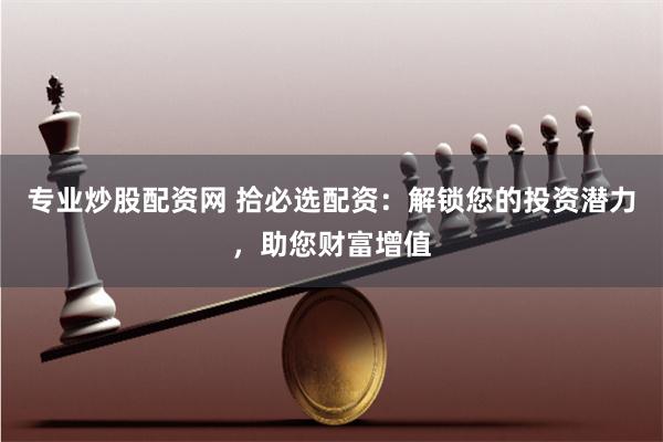 专业炒股配资网 拾必选配资：解锁您的投资潜力，助您财富增值