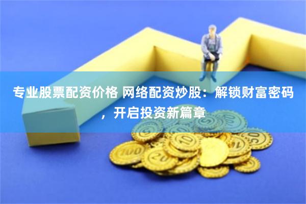 专业股票配资价格 网络配资炒股：解锁财富密码，开启投资新篇章