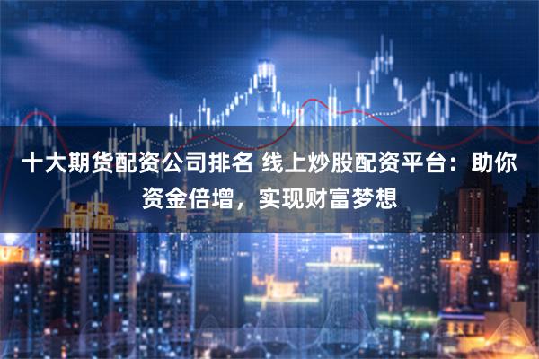 十大期货配资公司排名 线上炒股配资平台：助你资金倍增，实现财富梦想