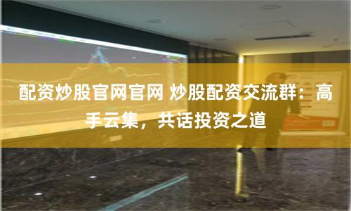 配资炒股官网官网 炒股配资交流群：高手云集，共话投资之道