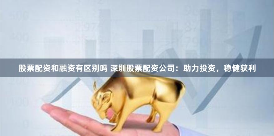股票配资和融资有区别吗 深圳股票配资公司：助力投资，稳健获利