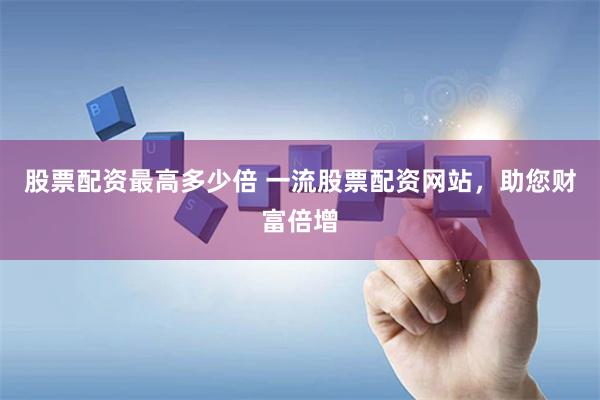 股票配资最高多少倍 一流股票配资网站，助您财富倍增