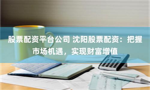 股票配资平台公司 沈阳股票配资：把握市场机遇，实现财富增值