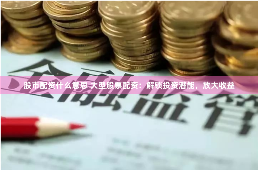 股市配资什么意思 大型股票配资：解锁投资潜能，放大收益