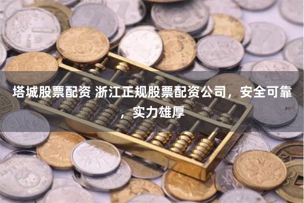 塔城股票配资 浙江正规股票配资公司，安全可靠，实力雄厚