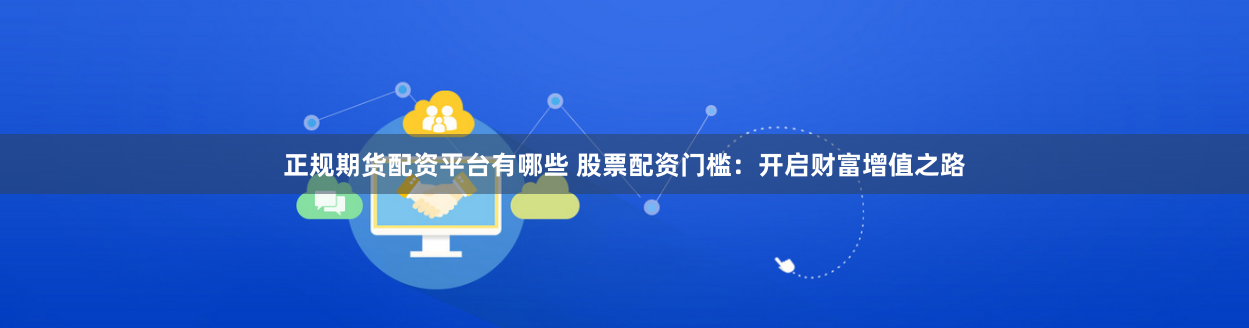 正规期货配资平台有哪些 股票配资门槛:开启财富增值之路