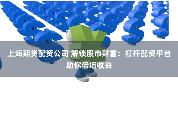 上海期货配资公司 解锁股市财富：杠杆配资平台助你倍增收益
