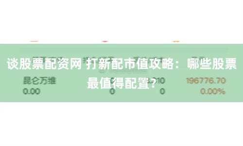 谈股票配资网 打新配市值攻略：哪些股票最值得配置？