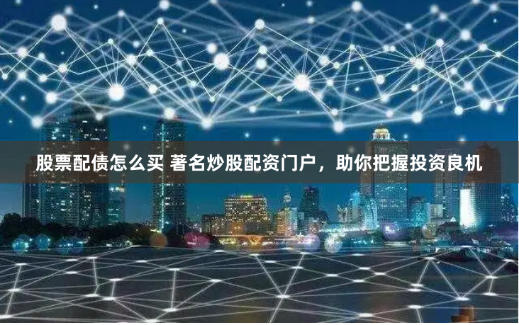 股票配债怎么买 著名炒股配资门户，助你把握投资良机