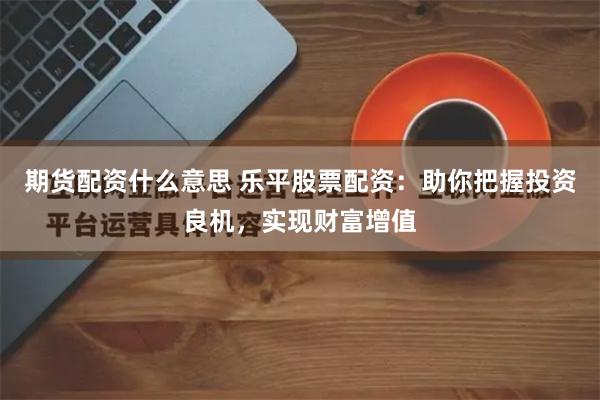 期货配资什么意思 乐平股票配资：助你把握投资良机，实现财富增值