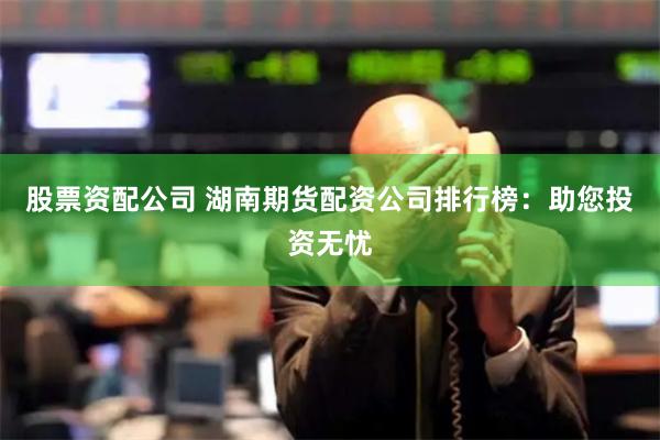 股票资配公司 湖南期货配资公司排行榜：助您投资无忧