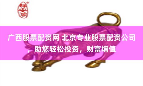广西股票配资网 北京专业股票配资公司，助您轻松投资，财富增值