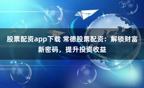 股票配资app下载 常德股票配资:解锁财富新密码,提升投资收益