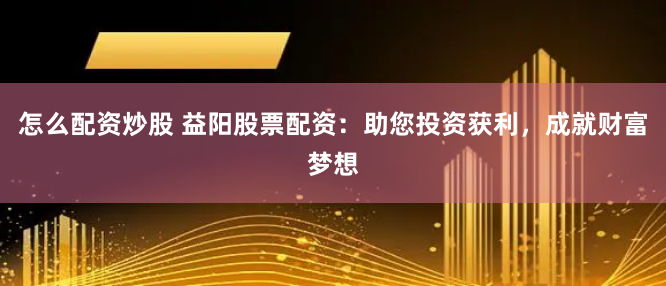 怎么配资炒股 益阳股票配资：助您投资获利，成就财富梦想