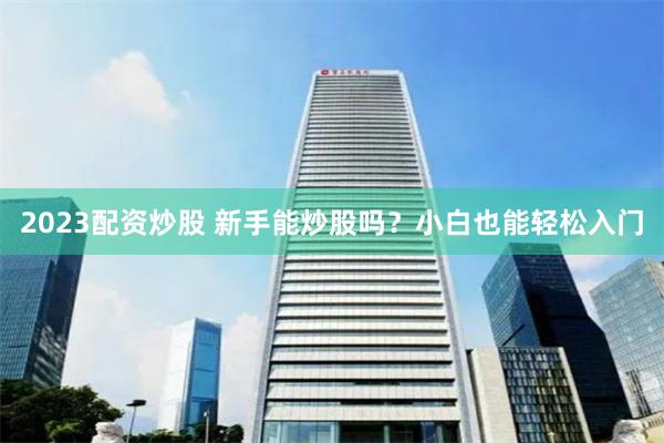 2023配资炒股 新手能炒股吗？小白也能轻松入门