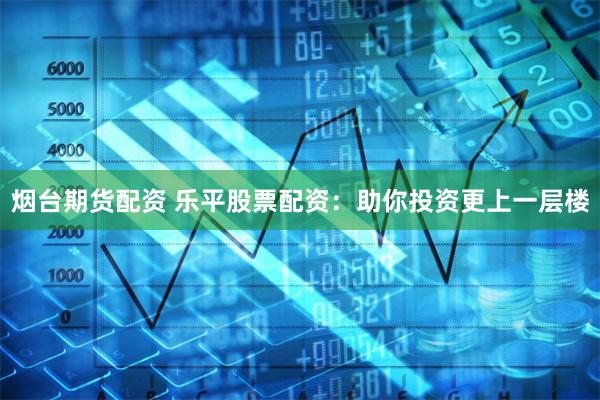 烟台期货配资 乐平股票配资：助你投资更上一层楼
