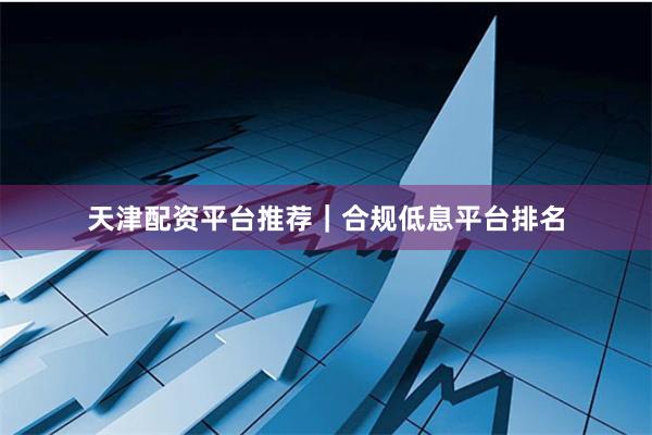 天津配资平台推荐｜合规低息平台排名